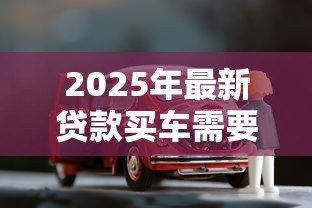 2025年最新贷款买车需要哪些手续:办理车贷需准备哪些材料 2025年最新贷款买车需要哪些手续:办理车贷需准备哪些材料