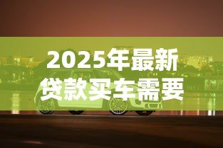 2025年最新贷款买车需要什么：购车贷款必备条件有哪些
