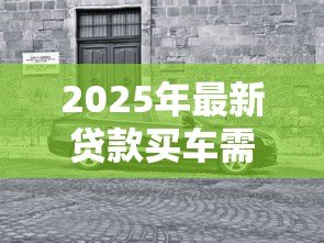 2025年最新贷款买车需要什么：购车贷款必备条件有哪些