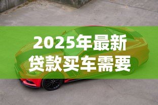 2025年最新贷款买车需要什么手续：申请车贷需准备哪些材料
