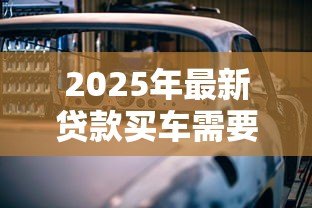 2025年最新贷款买车需要什么手续：申请车贷需准备哪些材料