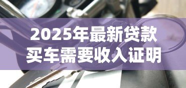 2025年最新贷款买车需要收入证明吗:申请车贷需收入证明吗 2025年最新贷款买车需要收入证明吗:申请车贷需收入证明吗