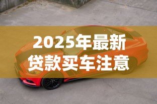 2025年最新贷款买车注意13大陷阱：贷款购车有哪些隐藏风险需警惕