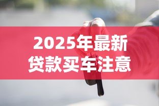 2025年最新贷款买车注意事项：贷款买车前必知事项有哪些