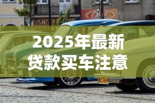 2025年最新贷款买车注意事项：贷款买车前必知事项有哪些
