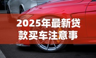 2025年最新贷款买车注意事项与提车细节：贷款购车如何避坑及验车要点