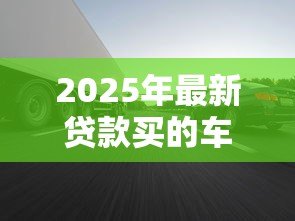 2025年最新贷款买的车可以卖吗：贷款车辆如何转让出售