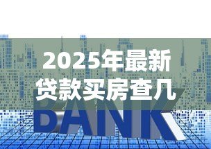 2025年最新贷款买房查几年的征信:房贷审批重点查几年征信记录 2025年最新贷款买房查几年的征信:房贷审批重点查几年征信记录