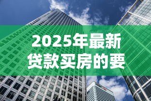 2025年最新贷款买房的要求:贷款买房的条件有哪些 2025年最新贷款买房的要求:贷款买房的条件有哪些