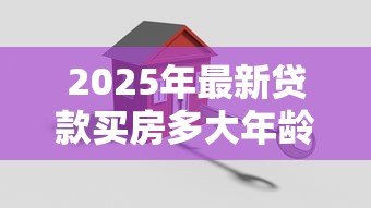 2025年最新贷款买房多大年龄限制：申请房贷最高年龄限制是多少