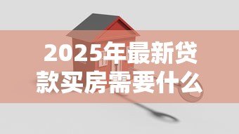 2025年最新贷款买房需要什么证件:办理购房贷款需备哪些材料 2025年最新贷款买房需要什么证件:办理购房贷款需备哪些材料
