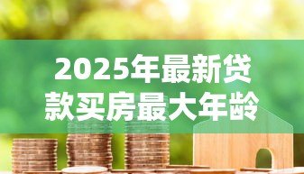2025年最新贷款买房最大年龄限制：房贷申请对年龄有上限要求吗