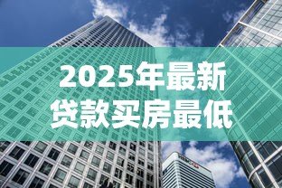 2025年最新贷款买房最低首付多少:现在买房首付最低需要多少 2025年最新贷款买房最低首付多少:现在买房首付最低需要多少