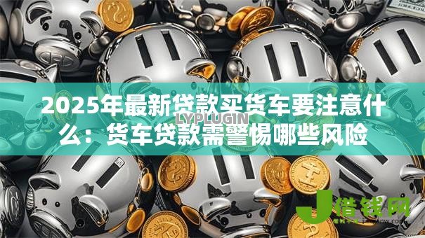 2025年最新贷款买货车要注意什么：货车贷款需警惕哪些风险
