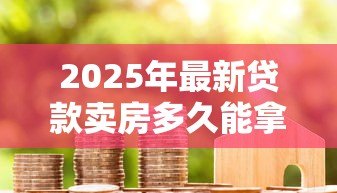 2025年最新贷款卖房多久能拿到钱：房贷出售后资金到账周期多久