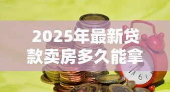 2025年最新贷款卖房多久能拿到钱：房贷出售后资金到账周期多久