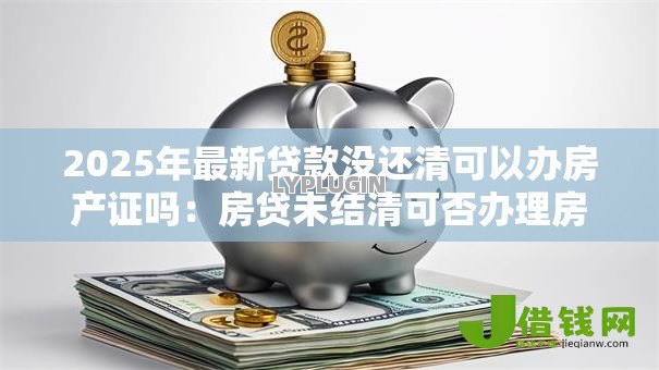 2025年最新贷款没还清可以办房产证吗：房贷未结清可否办理房产证