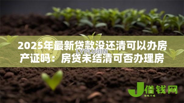 2025年最新贷款没还清可以办房产证吗：房贷未结清可否办理房产证