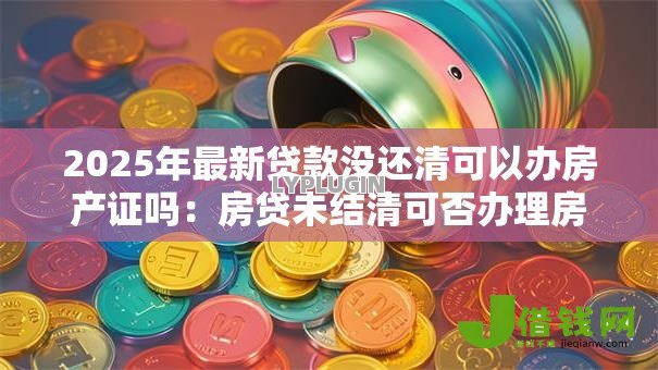 2025年最新贷款没还清可以办房产证吗：房贷未结清可否办理房产证