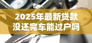 2025年最新贷款没还完车能过户吗:车贷未结清能否办理过户 2025年最新贷款没还完车能过户吗:车贷未结清能否办理过户