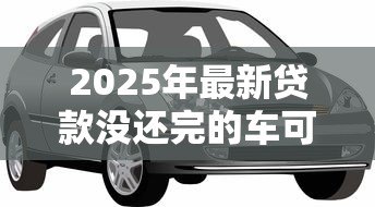 2025年最新贷款没还完的车可以抵押贷款吗：贷款未还的车能再抵押吗