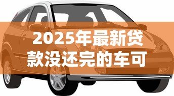 2025年最新贷款没还完的车可以抵押贷款吗：贷款未还的车能再抵押吗