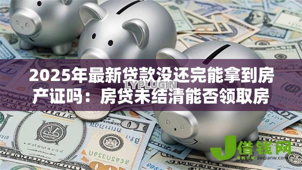 2025年最新贷款没还完能拿到房产证吗:房贷未结清能否领取房产证 2025年最新贷款没还完能拿到房产证吗:房贷未结清能否领取房产证