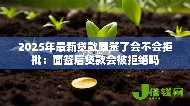 2025年最新贷款面签了会不会拒批:面签后贷款会被拒绝吗 2025年最新贷款面签了会不会拒批:面签后贷款会被拒绝吗