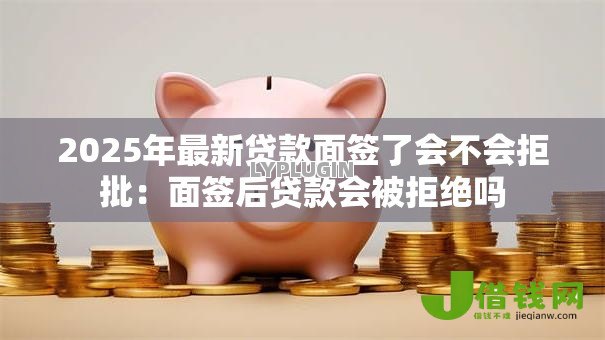 2025年最新贷款面签了会不会拒批:面签后贷款会被拒绝吗 2025年最新贷款面签了会不会拒批:面签后贷款会被拒绝吗