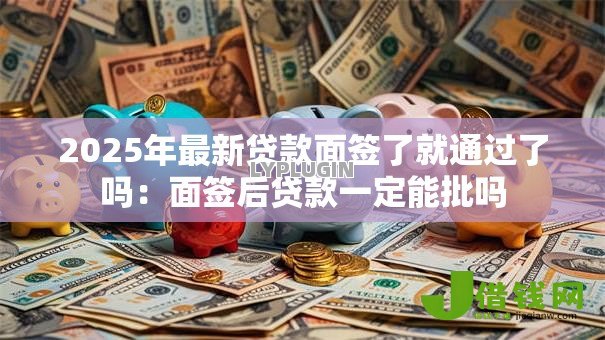 2025年最新贷款面签了就通过了吗：面签后贷款一定能批吗