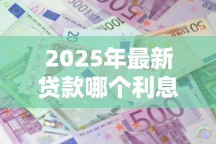 2025年最新贷款哪个利息低：哪种贷款方式利率更优惠