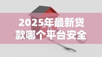 2025年最新贷款哪个平台安全可靠：如何选择安全正规的贷款平台