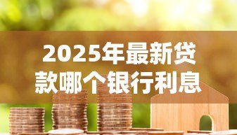 2025年最新贷款哪个银行利息最低：2025年哪家银行贷款最划算