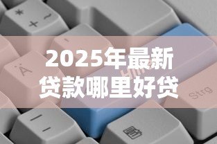 2025年最新贷款哪里好贷：哪些贷款平台靠谱又好批