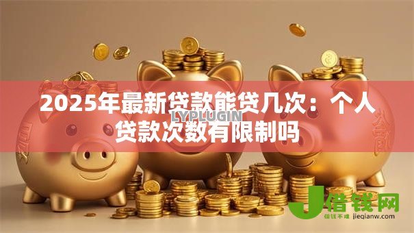 2025年最新贷款能贷几次:个人贷款次数有限制吗 2025年最新贷款能贷几次:个人贷款次数有限制吗
