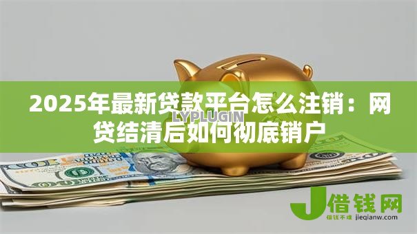 2025年最新贷款平台怎么注销：网贷结清后如何彻底销户