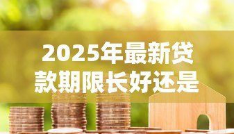 2025年最新贷款期限长好还是短好：贷款年限如何选择更划算