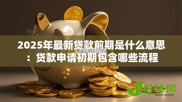 2025年最新贷款前期是什么意思:贷款申请初期包含哪些流程 2025年最新贷款前期是什么意思:贷款申请初期包含哪些流程