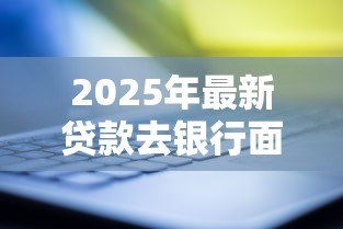 2025年最新贷款去银行面签流程:银行面签贷款需要准备什么 2025年最新贷款去银行面签流程:银行面签贷款需要准备什么