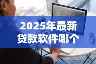 2025年最新贷款软件哪个容易通过：哪些借贷平台审批门槛低