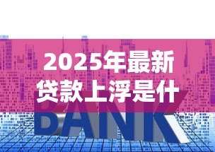 2025年最新贷款上浮是什么意思：贷款利率上浮有什么影响