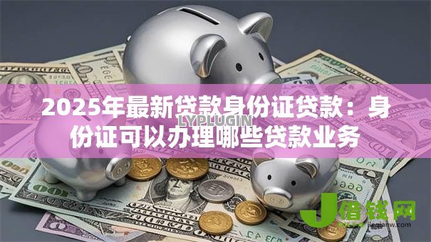 2025年最新贷款身份证贷款：身份证可以办理哪些贷款业务