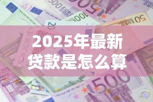 2025年最新贷款是怎么算的:贷款利息和还款方式如何计算 2025年最新贷款是怎么算的:贷款利息和还款方式如何计算