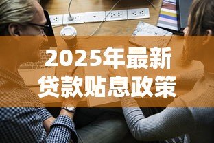 2025年最新贷款贴息政策：小微企业如何申请利息补贴