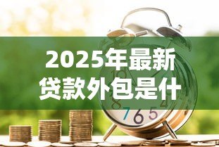 2025年最新贷款外包是什么意思：金融机构如何外包贷款业务
