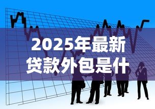 2025年最新贷款外包是什么意思：金融机构如何外包贷款业务