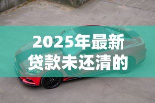 2025年最新贷款未还清的车子可以卖吗:车贷未清能否出售车辆 2025年最新贷款未还清的车子可以卖吗:车贷未清能否出售车辆