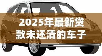2025年最新贷款未还清的车子可以卖吗:车贷未清能否出售车辆 2025年最新贷款未还清的车子可以卖吗:车贷未清能否出售车辆