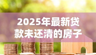 2025年最新贷款未还清的房子可以过户吗：房贷未结清如何办理房产过户