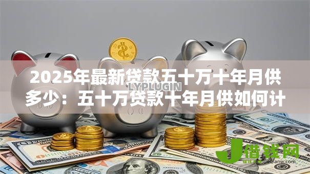 2025年最新贷款五十万十年月供多少：五十万贷款十年月供如何计算